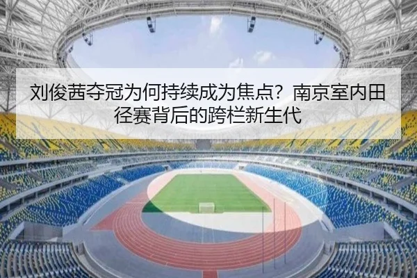 刘俊茜夺冠为何持续成为焦点？南京室内田径赛背后的跨栏新生代